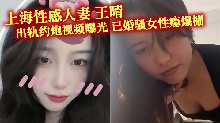 上海性感人妻 王晴 出轨约炮视频曝光 已婚骚女性瘾爆棚 主动约瓜友玩双洞调教 被花式爆操！